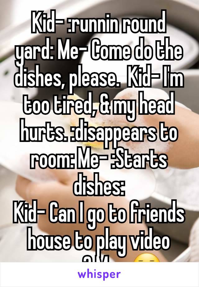 Kid- :runnin round yard: Me- Come do the dishes, please.  Kid- I'm too tired, & my head hurts. :disappears to room: Me- :Starts dishes:
Kid- Can I go to friends house to play video games? Me- 😐