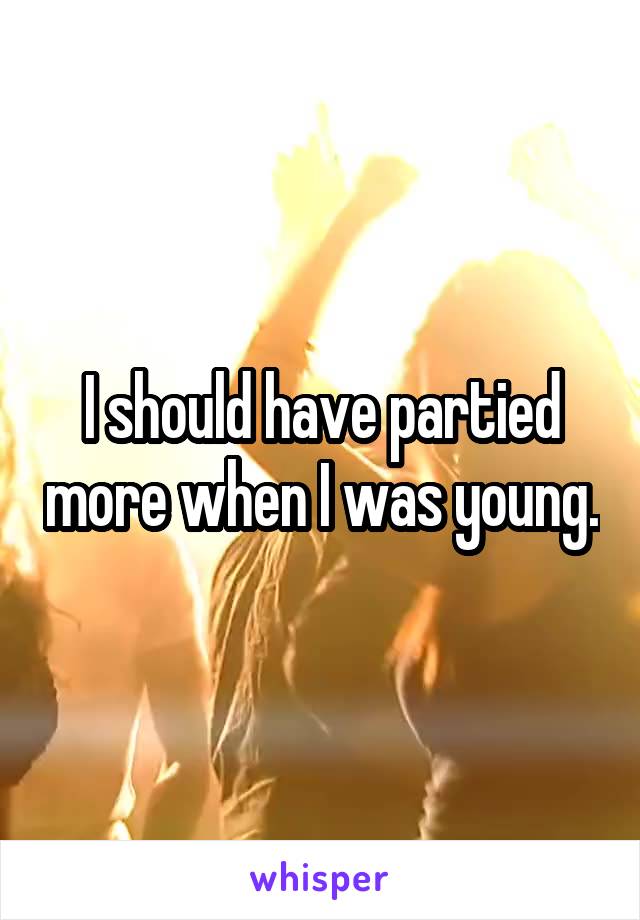 I should have partied more when I was young.