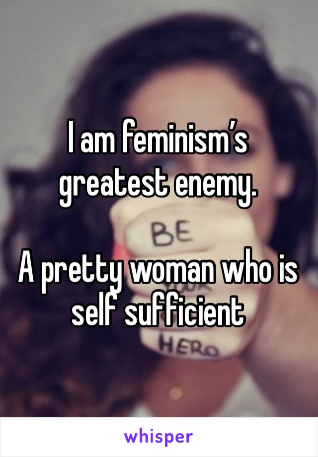 I am feminism’s greatest enemy.

A pretty woman who is self sufficient 