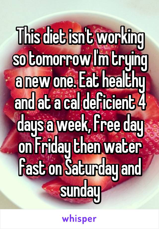 This diet isn't working so tomorrow I'm trying a new one. Eat healthy and at a cal deficient 4 days a week, free day on Friday then water fast on Saturday and sunday