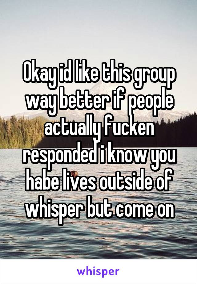 Okay id like this group way better if people actually fucken responded i know you habe lives outside of whisper but come on