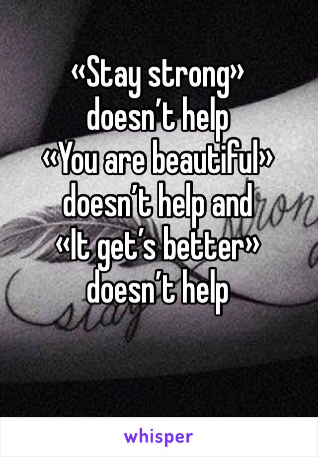 «Stay strong» doesn’t help
«You are beautiful» doesn’t help and
«It get’s better» doesn’t help