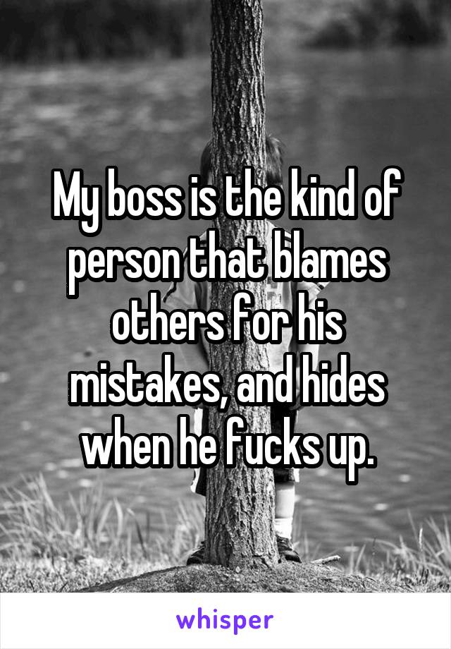 My boss is the kind of person that blames others for his mistakes, and hides when he fucks up.