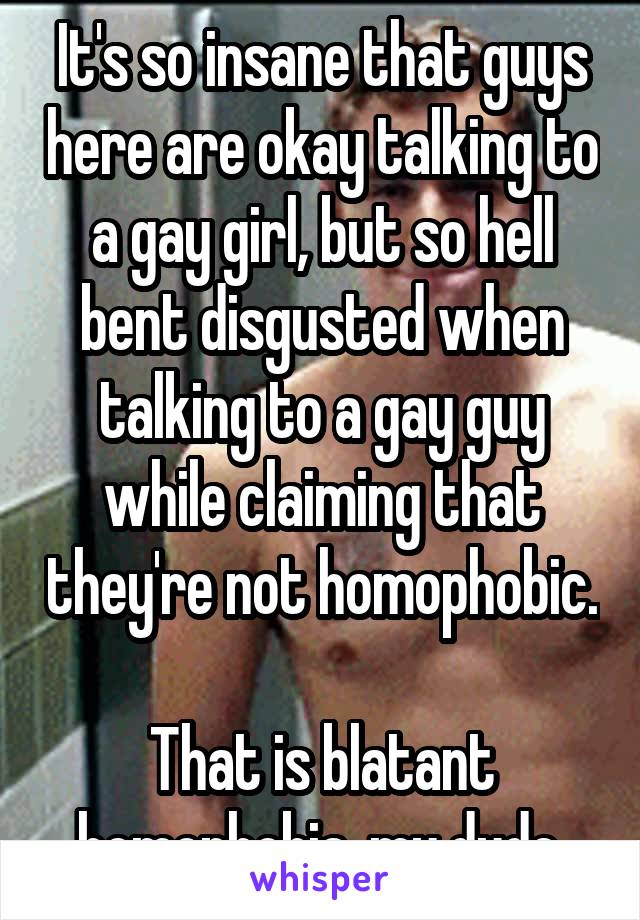It's so insane that guys here are okay talking to a gay girl, but so hell bent disgusted when talking to a gay guy while claiming that they're not homophobic. 
That is blatant homophobia, my dude.