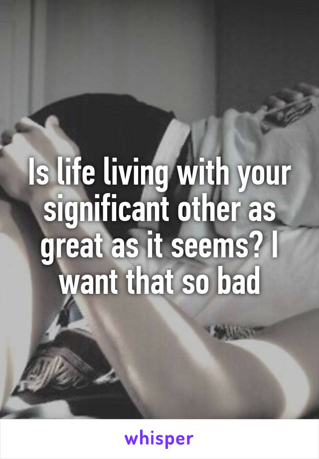 Is life living with your significant other as great as it seems? I want that so bad