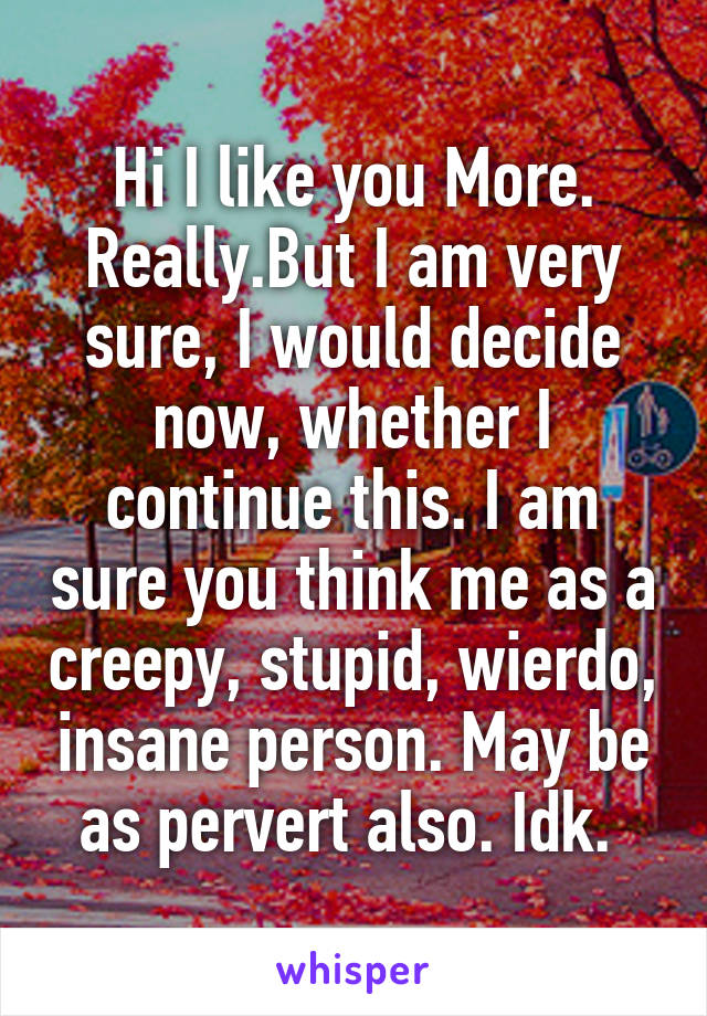 Hi I like you More. Really.But I am very sure, I would decide now, whether I continue this. I am sure you think me as a creepy, stupid, wierdo, insane person. May be as pervert also. Idk. 