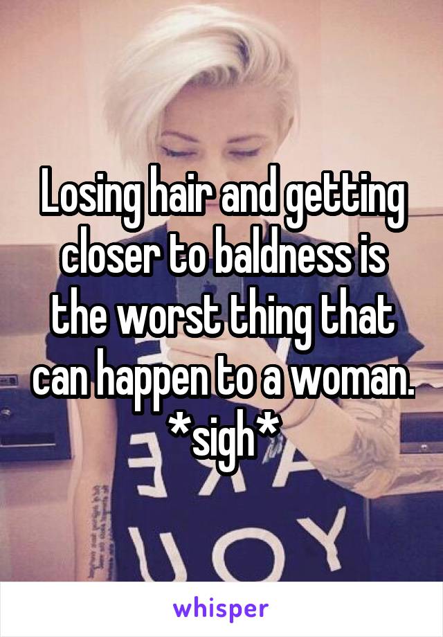 Losing hair and getting closer to baldness is the worst thing that can happen to a woman. *sigh*