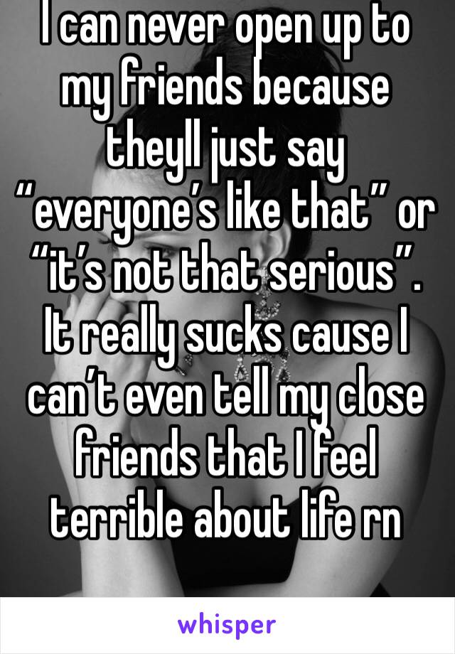 I can never open up to my friends because theyll just say “everyone’s like that” or “it’s not that serious”. It really sucks cause I can’t even tell my close friends that I feel terrible about life rn