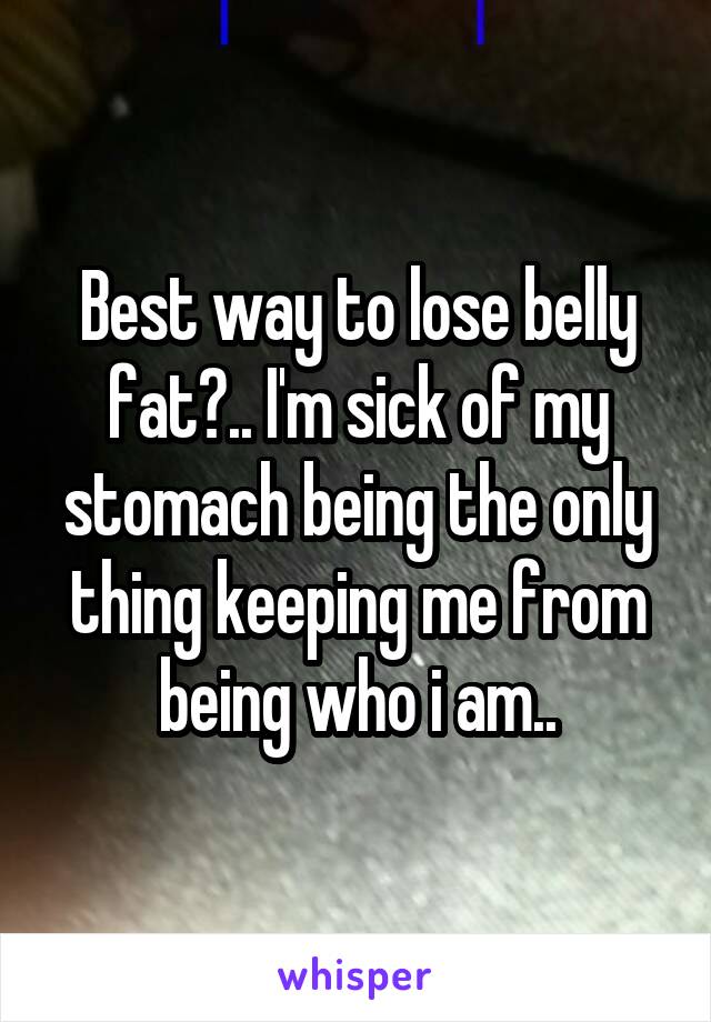 Best way to lose belly fat?.. I'm sick of my stomach being the only thing keeping me from being who i am..