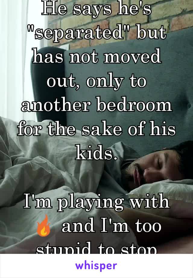 He says he's "separated" but has not moved out, only to another bedroom for the sake of his kids.

I'm playing with 🔥 and I'm too stupid to stop
