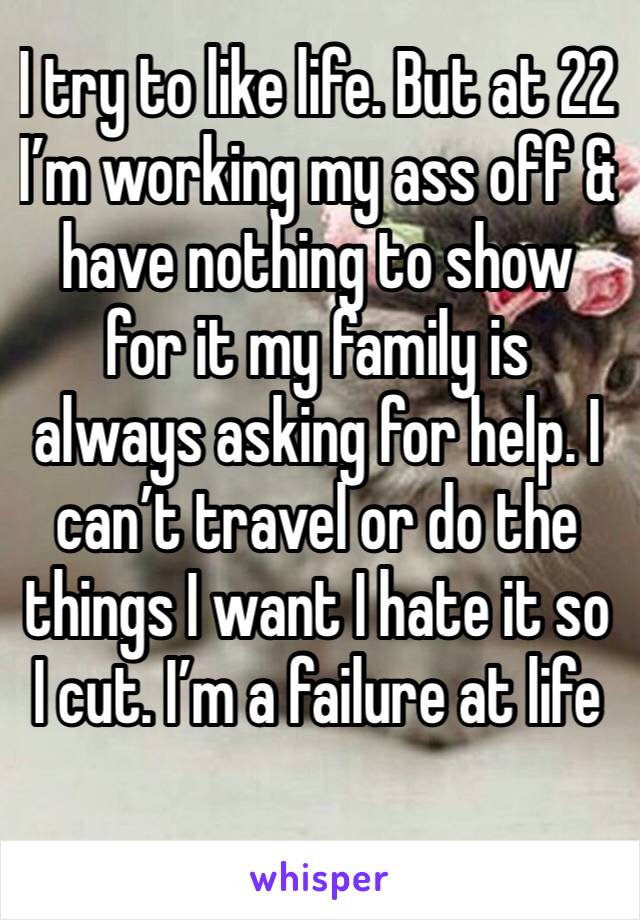 I try to like life. But at 22 I’m working my ass off & have nothing to show for it my family is always asking for help. I can’t travel or do the things I want I hate it so I cut. I’m a failure at life