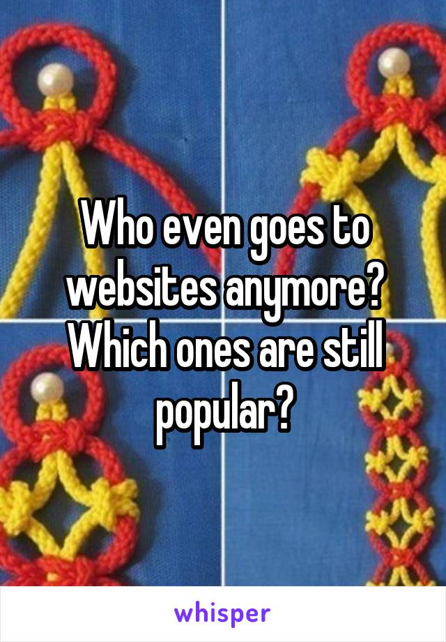Who even goes to websites anymore? Which ones are still popular?