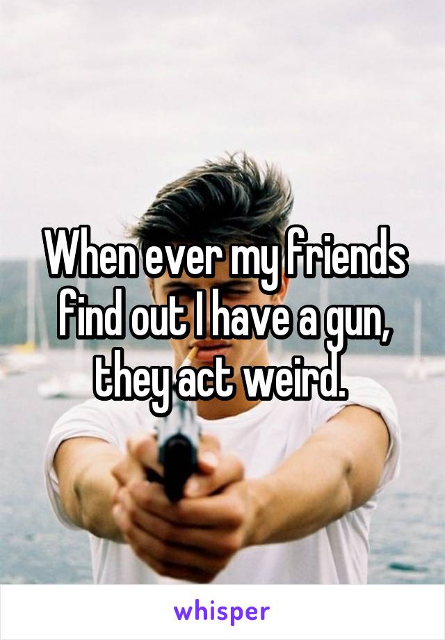 When ever my friends find out I have a gun, they act weird. 