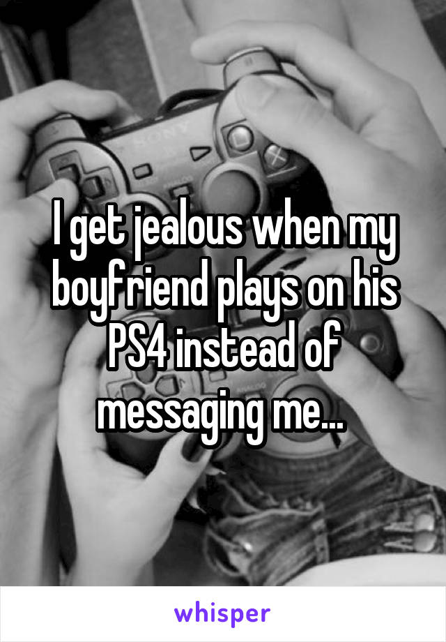 I get jealous when my boyfriend plays on his PS4 instead of messaging me... 