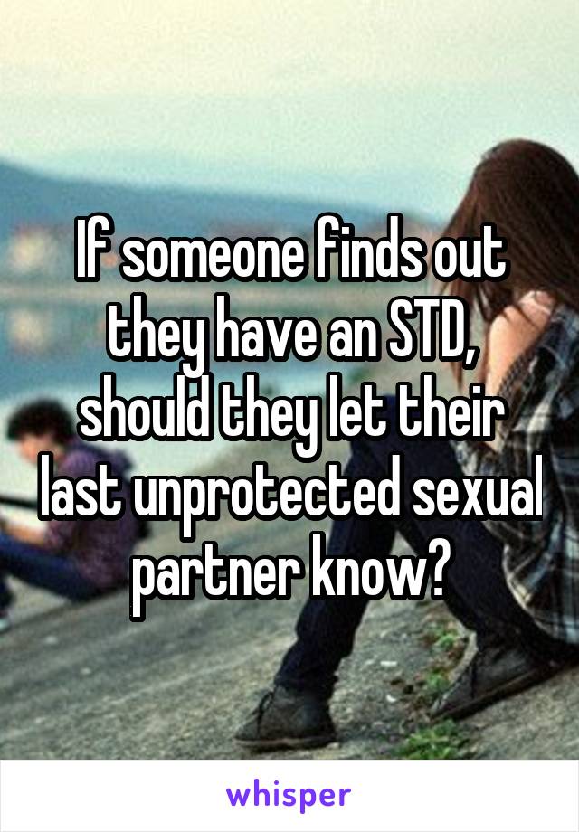 If someone finds out they have an STD, should they let their last unprotected sexual partner know?