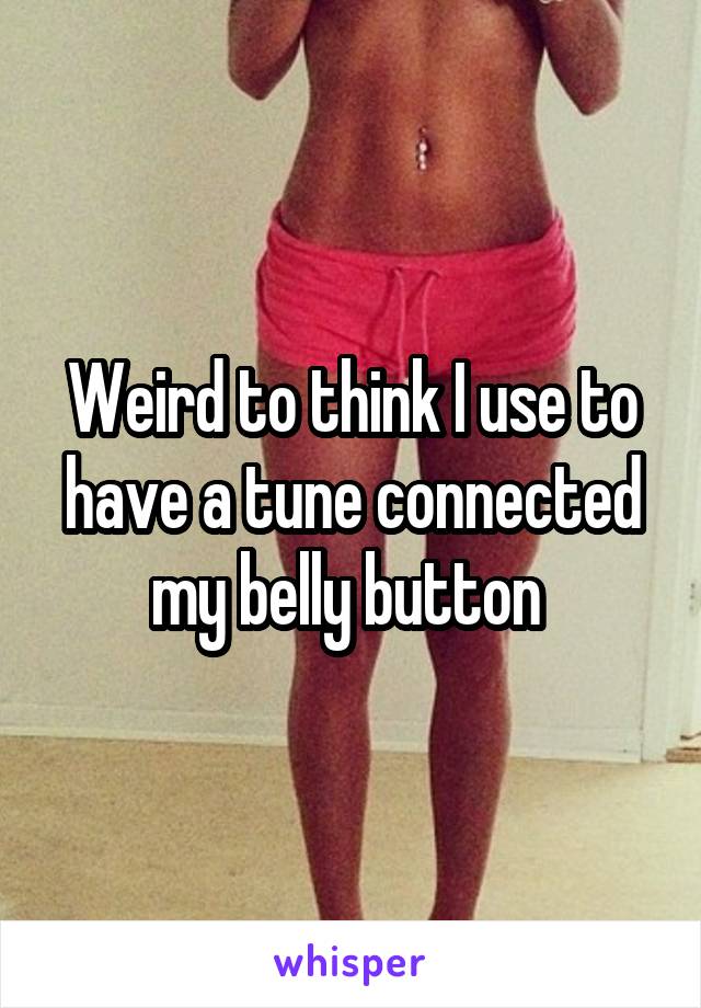 Weird to think I use to have a tune connected my belly button 