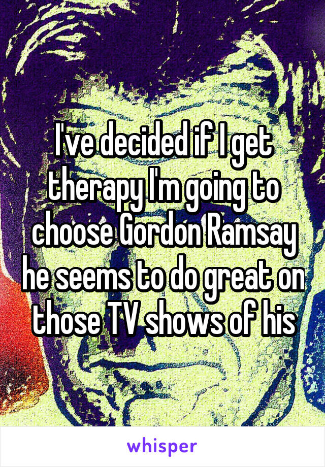 I've decided if I get therapy I'm going to choose Gordon Ramsay he seems to do great on those TV shows of his