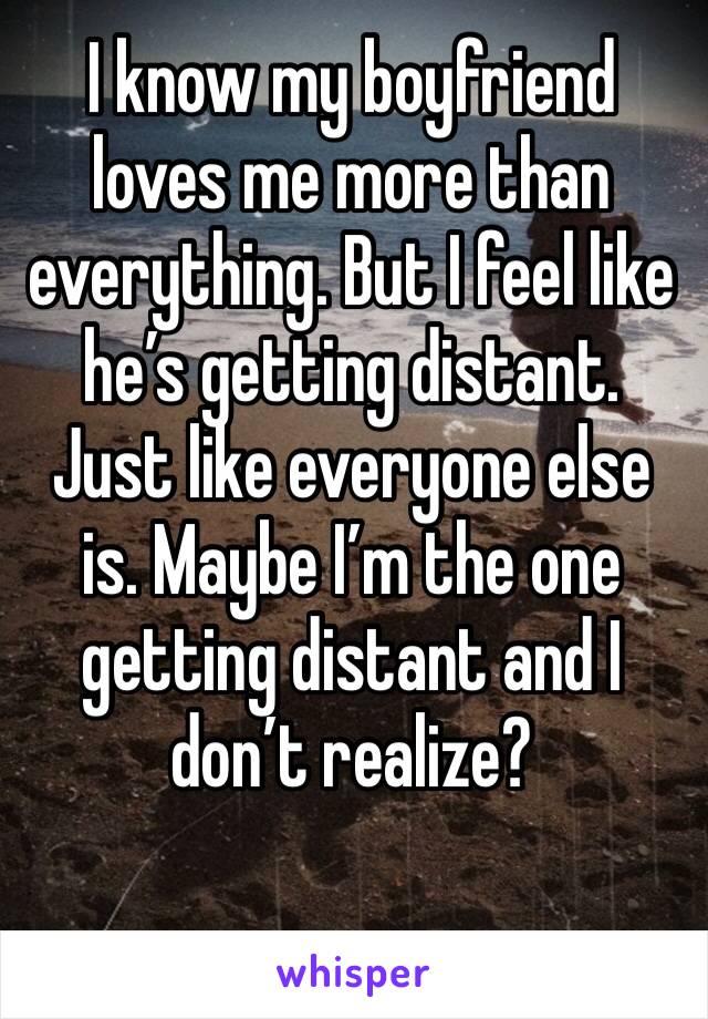 I know my boyfriend loves me more than everything. But I feel like he’s getting distant. Just like everyone else is. Maybe I’m the one getting distant and I don’t realize?