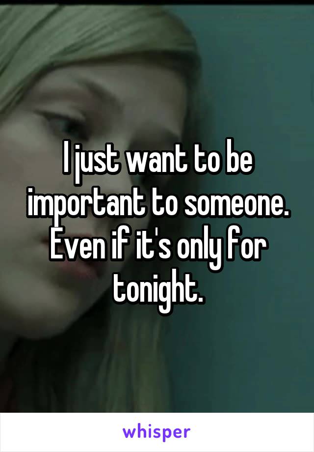 I just want to be important to someone. Even if it's only for tonight.