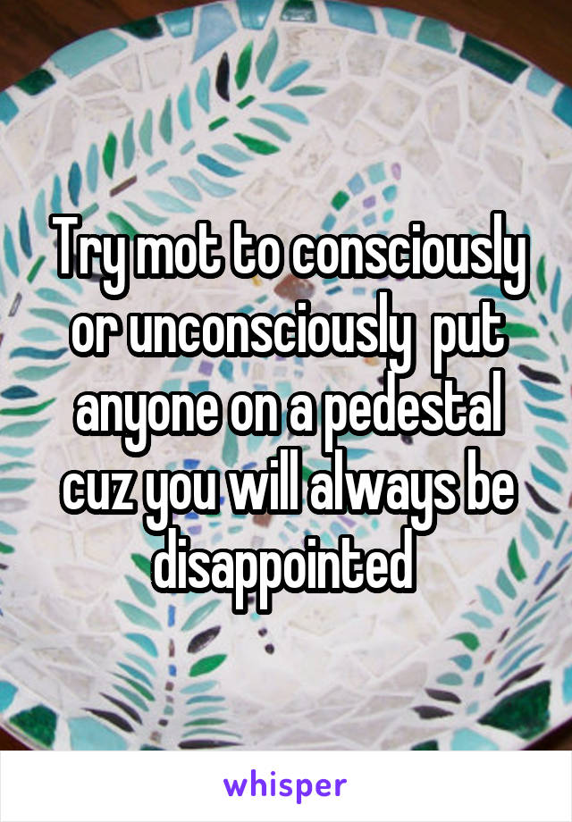 Try mot to consciously or unconsciously  put anyone on a pedestal cuz you will always be disappointed 