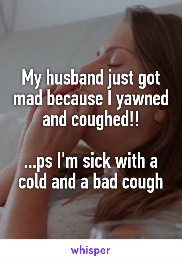 My husband just got mad because I yawned and coughed!!

...ps I'm sick with a cold and a bad cough