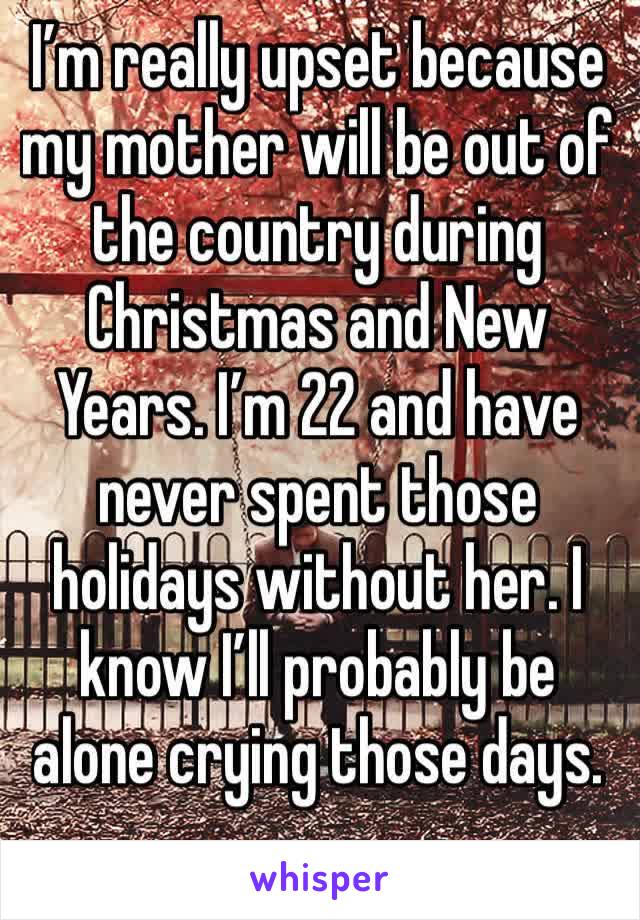 I’m really upset because my mother will be out of the country during Christmas and New Years. I’m 22 and have never spent those holidays without her. I know I’ll probably be alone crying those days.
