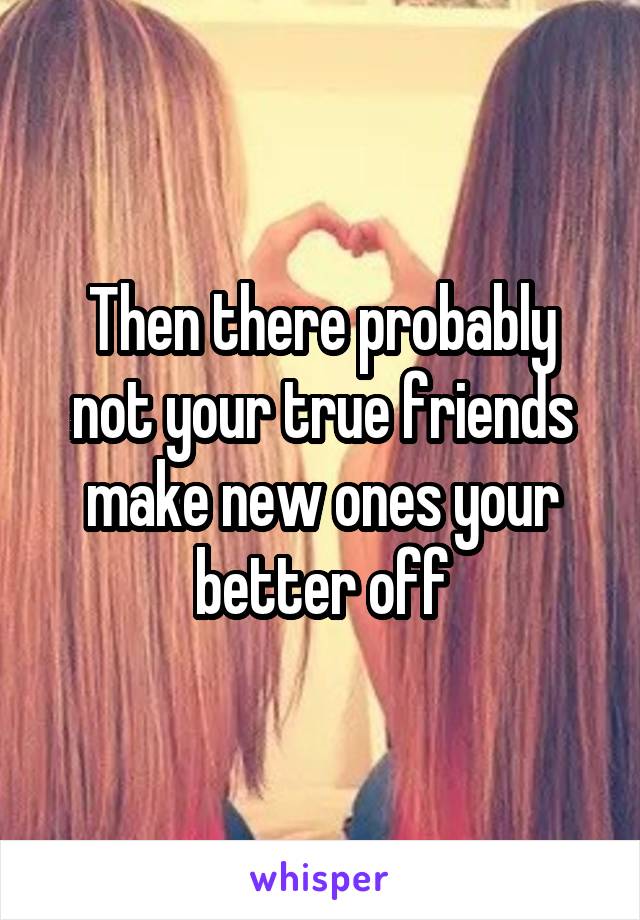 Then there probably not your true friends make new ones your better off