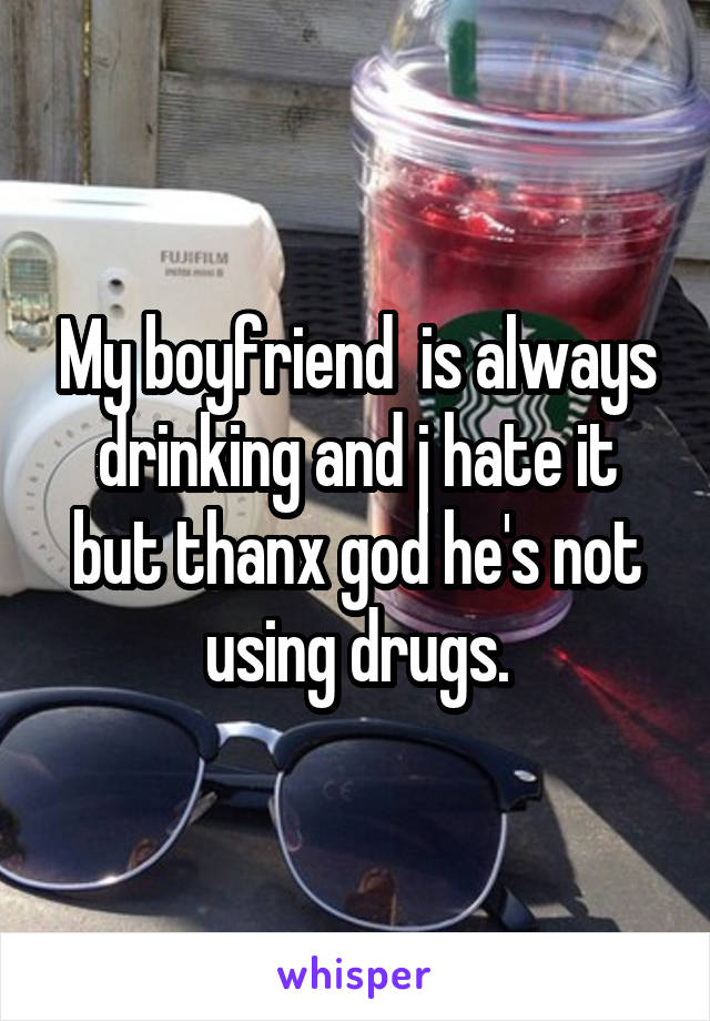 My boyfriend  is always drinking and j hate it but thanx god he's not using drugs.