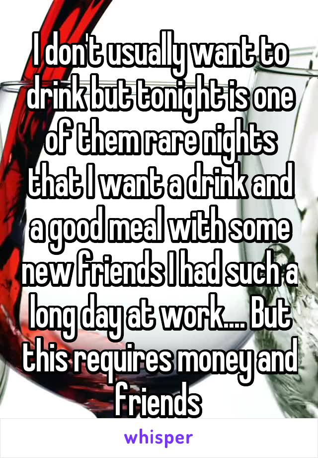 I don't usually want to drink but tonight is one of them rare nights that I want a drink and a good meal with some new friends I had such a long day at work.... But this requires money and friends 