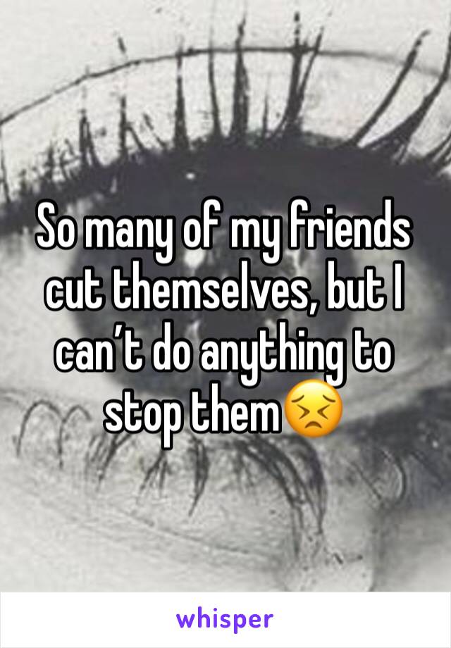 So many of my friends cut themselves, but I can’t do anything to stop them😣
