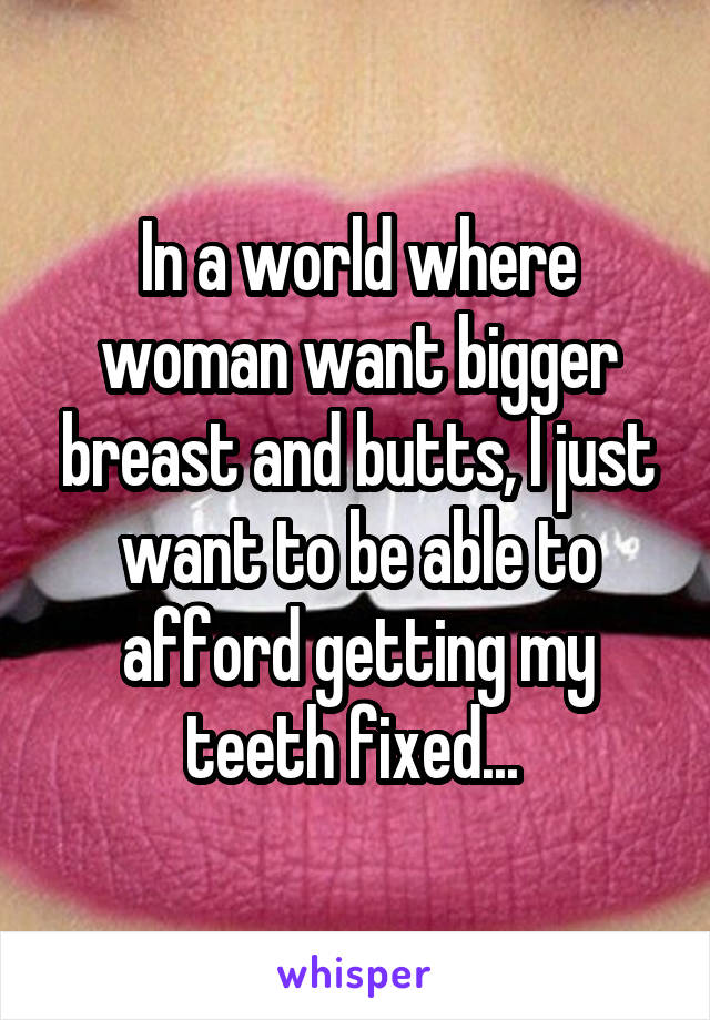 In a world where woman want bigger breast and butts, I just want to be able to afford getting my teeth fixed... 