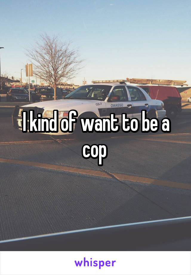 I kind of want to be a cop 