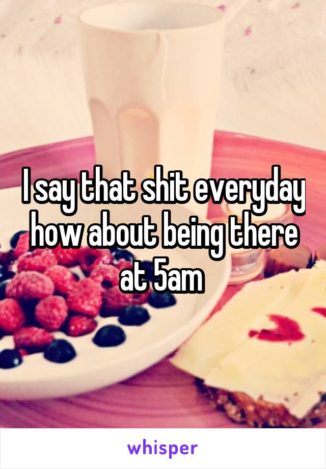 I say that shit everyday how about being there at 5am 