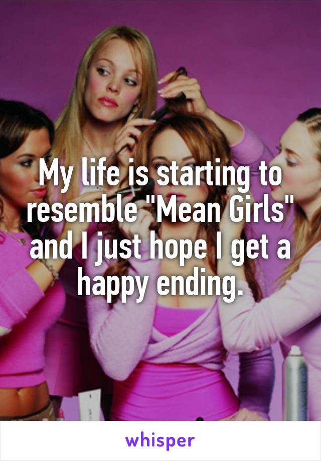 My life is starting to resemble "Mean Girls" and I just hope I get a happy ending.