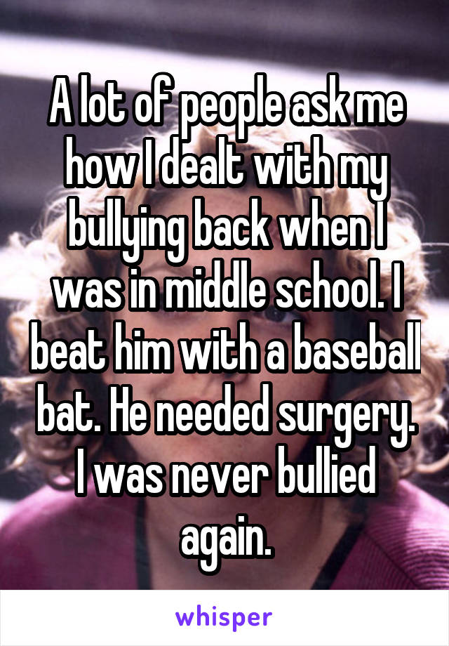 A lot of people ask me how I dealt with my bullying back when I was in middle school. I beat him with a baseball bat. He needed surgery. I was never bullied again.