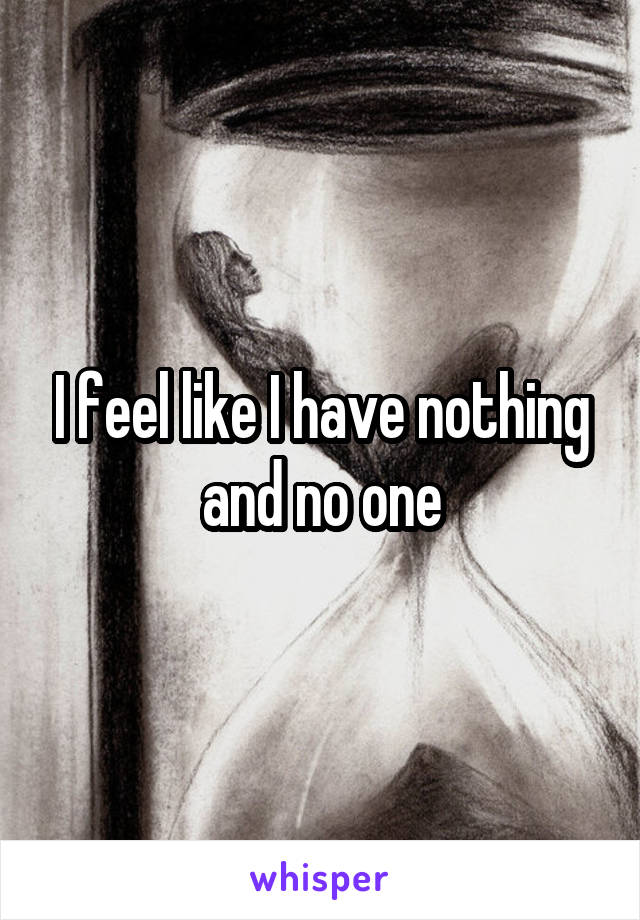 I feel like I have nothing and no one