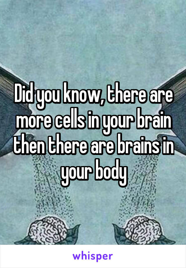 Did you know, there are more cells in your brain then there are brains in your body