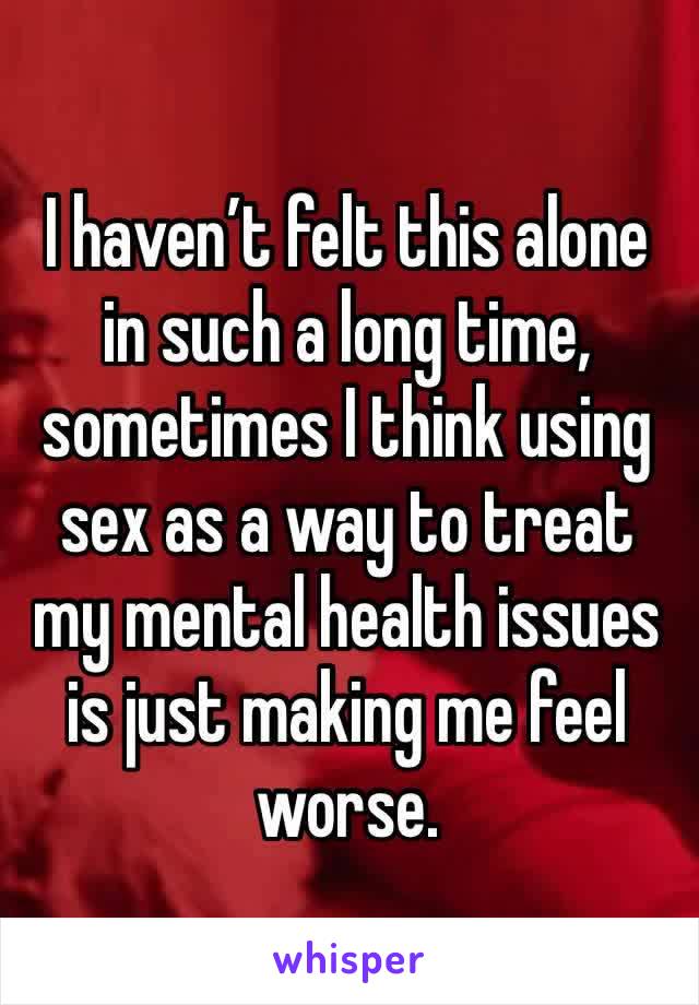 I haven’t felt this alone in such a long time, sometimes I think using sex as a way to treat my mental health issues is just making me feel worse.