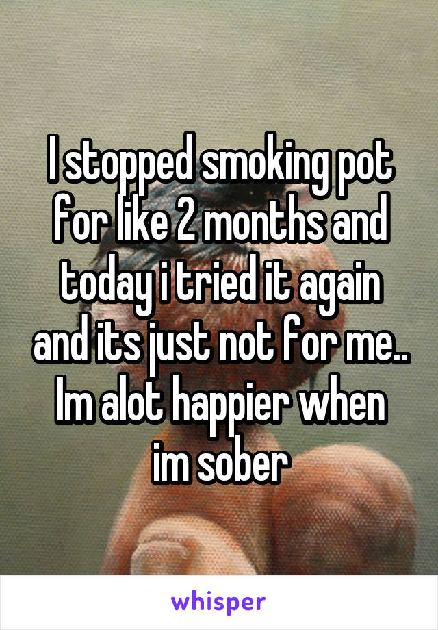 I stopped smoking pot for like 2 months and today i tried it again and its just not for me..
Im alot happier when im sober