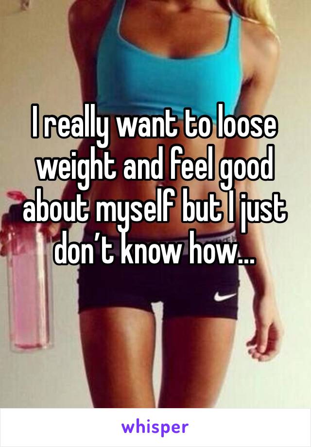 I really want to loose weight and feel good about myself but I just don’t know how... 