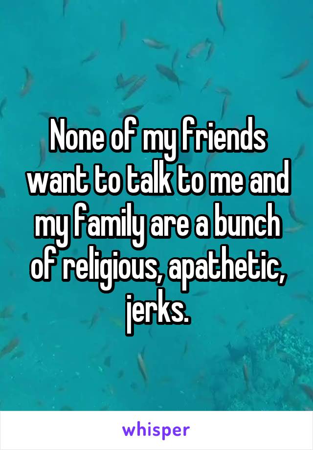 None of my friends want to talk to me and my family are a bunch of religious, apathetic, jerks.