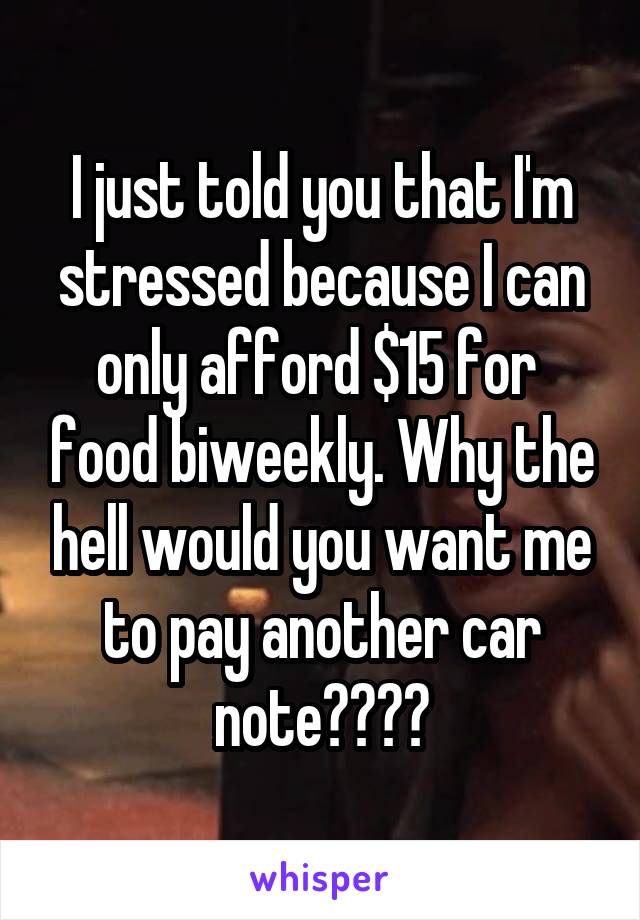I just told you that I'm stressed because I can only afford $15 for  food biweekly. Why the hell would you want me to pay another car note????