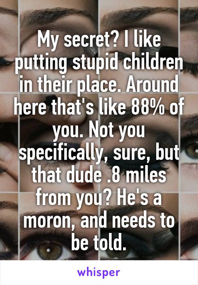 My secret? I like putting stupid children in their place. Around here that's like 88% of you. Not you specifically, sure, but that dude .8 miles from you? He's a moron, and needs to be told.