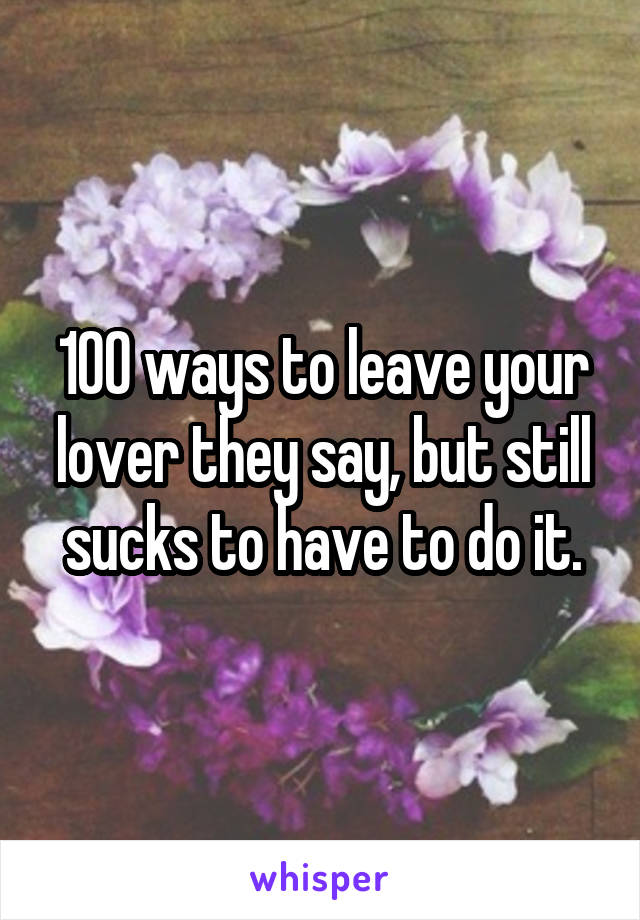 100 ways to leave your lover they say, but still sucks to have to do it.