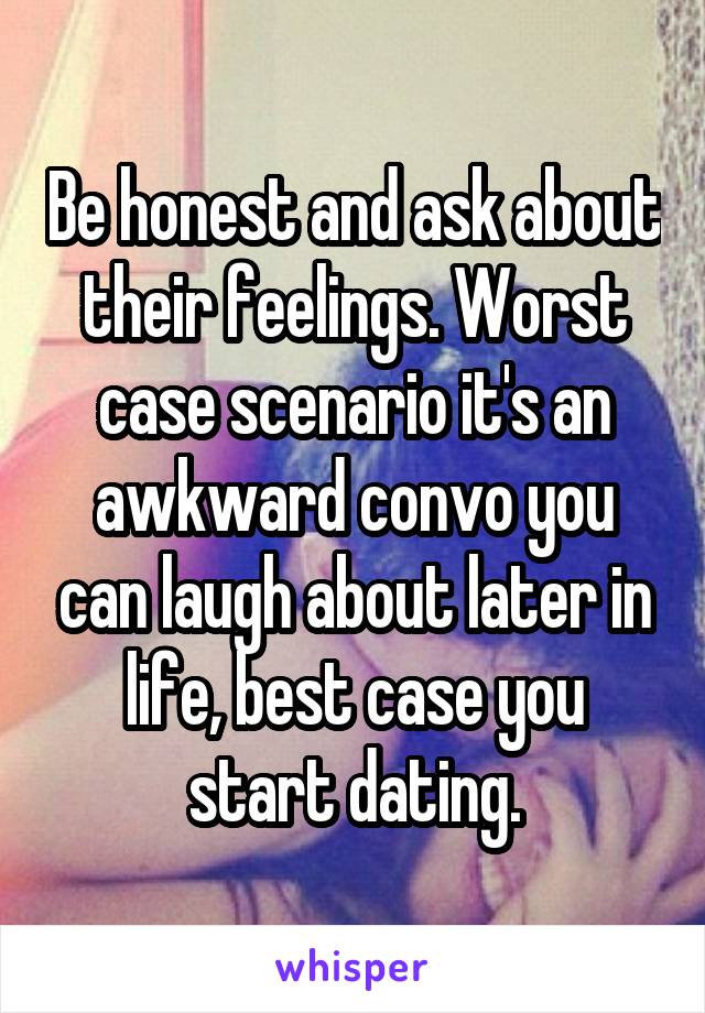 Be honest and ask about their feelings. Worst case scenario it's an awkward convo you can laugh about later in life, best case you start dating.