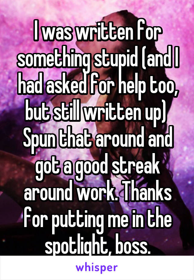 I was written for something stupid (and I had asked for help too, but still written up)  Spun that around and got a good streak around work. Thanks for putting me in the spotlight, boss.