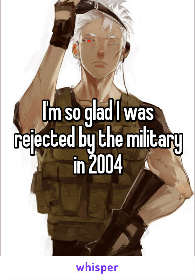 I'm so glad I was rejected by the military in 2004