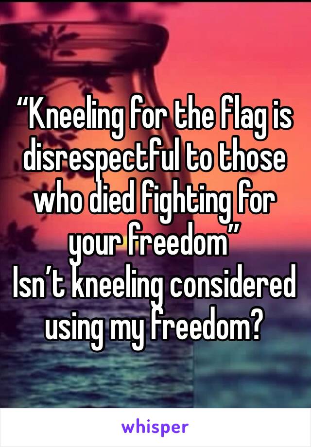 “Kneeling for the flag is disrespectful to those who died fighting for your freedom” 
Isn’t kneeling considered using my freedom?