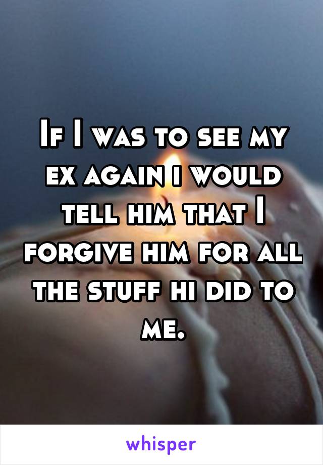 If I was to see my ex again i would tell him that I forgive him for all the stuff hi did to me.