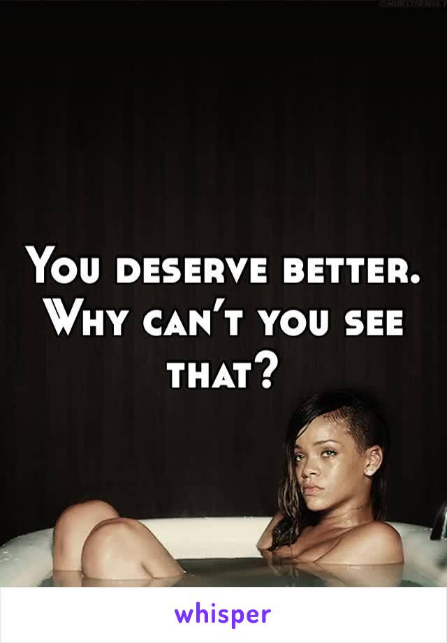 You deserve better. Why can’t you see that?